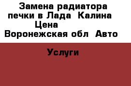 Замена радиатора печки в Лада  Калина › Цена ­ 1 000 - Воронежская обл. Авто » Услуги   . Воронежская обл.